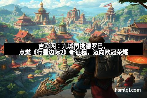 吉彩网：九城再携德罗巴，点燃《行星边际2》新征程，迈向欧冠荣耀