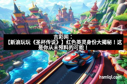 吉彩网：【新浪玩玩《圣杯传说》】红色英灵身份大揭秘！这是你从未预料的可能！